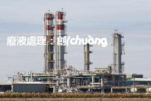 廢液處理：創(chuàng)新技術(shù)解決環(huán)境難題！